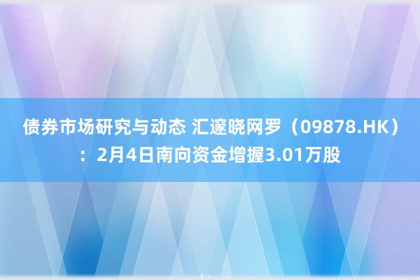 债券市场研究与动态 汇邃晓网罗（09878.HK）：2月4日南向资金增握3.01万股