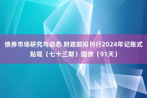 债券市场研究与动态 财政部拟刊行2024年记账式贴现（七十三期）国债（91天）