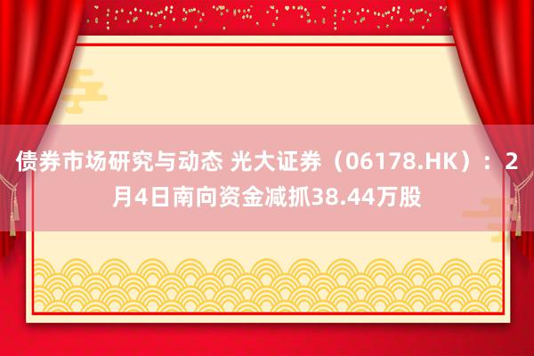 债券市场研究与动态 光大证券（06178.HK）：2月4日南向资金减抓38.44万股