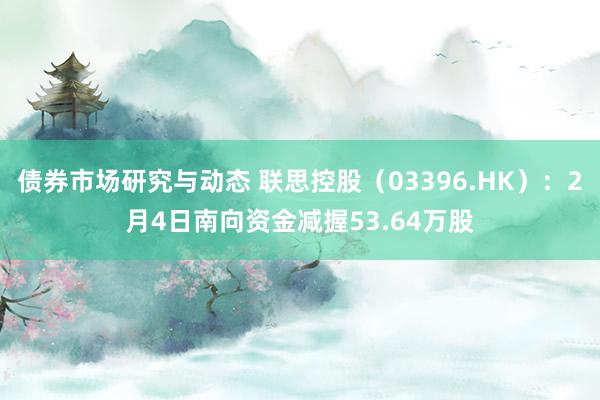 债券市场研究与动态 联思控股（03396.HK）：2月4日南向资金减握53.64万股