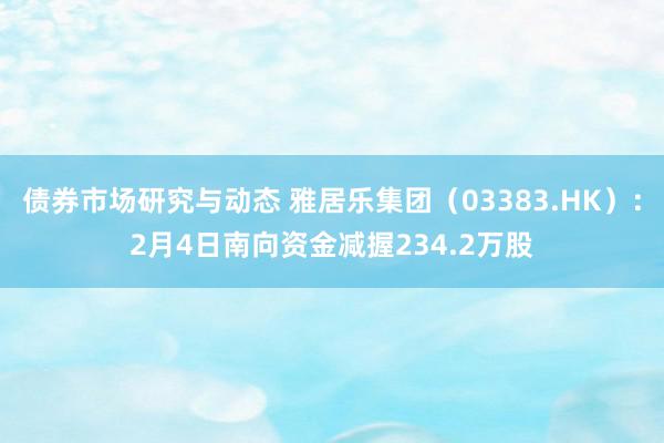 债券市场研究与动态 雅居乐集团（03383.HK）：2月4日南向资金减握234.2万股