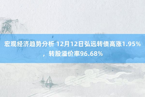 宏观经济趋势分析 12月12日弘远转债高涨1.95%，转股溢价率96.68%