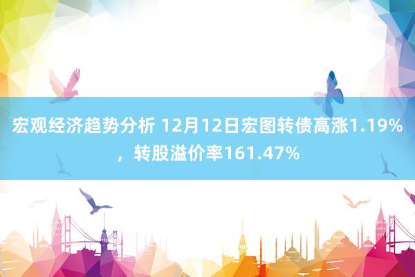 宏观经济趋势分析 12月12日宏图转债高涨1.19%，转股溢价率161.47%