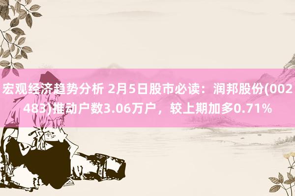 宏观经济趋势分析 2月5日股市必读：润邦股份(002483)推动户数3.06万户，较上期加多0.71%