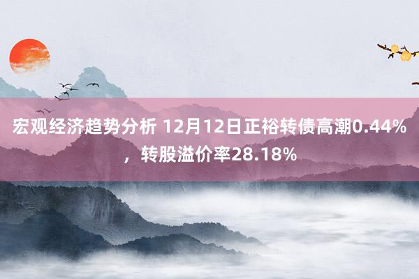 宏观经济趋势分析 12月12日正裕转债高潮0.44%，转股溢价率28.18%