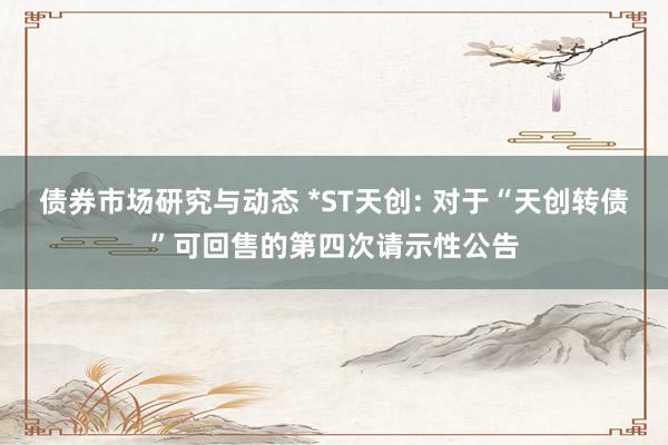 债券市场研究与动态 *ST天创: 对于“天创转债”可回售的第四次请示性公告