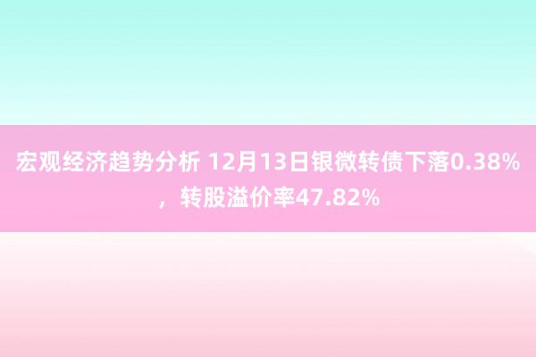 宏观经济趋势分析 12月13日银微转债下落0.38%，转股溢价率47.82%