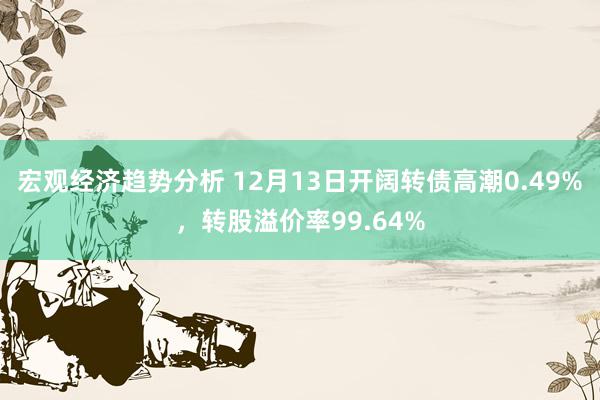 宏观经济趋势分析 12月13日开阔转债高潮0.49%，转股溢价率99.64%