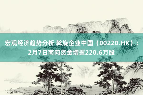 宏观经济趋势分析 斡旋企业中国（00220.HK）：2月7日南向资金增握220.6万股