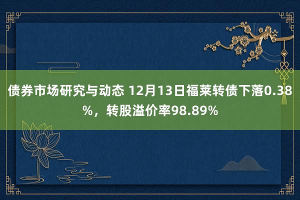 债券市场研究与动态 12月13日福莱转债下落0.38%，转股溢价率98.89%