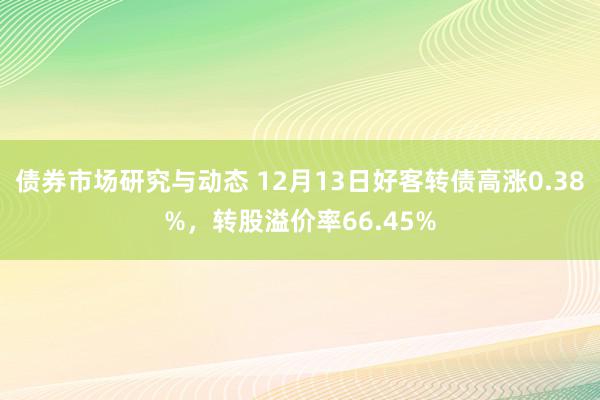 债券市场研究与动态 12月13日好客转债高涨0.38%，转股溢价率66.45%