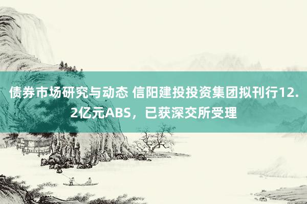 债券市场研究与动态 信阳建投投资集团拟刊行12.2亿元ABS，已获深交所受理