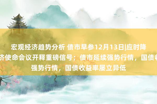 宏观经济趋势分析 债市早参12月13日|应时降准降息 中央经济使命会议开释重磅信号；债市延续强势行情，国债收益率屡立异低