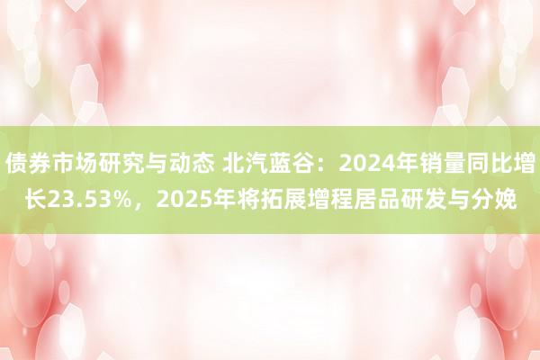 债券市场研究与动态 北汽蓝谷：2024年销量同比增长23.53%，2025年将拓展增程居品研发与分娩