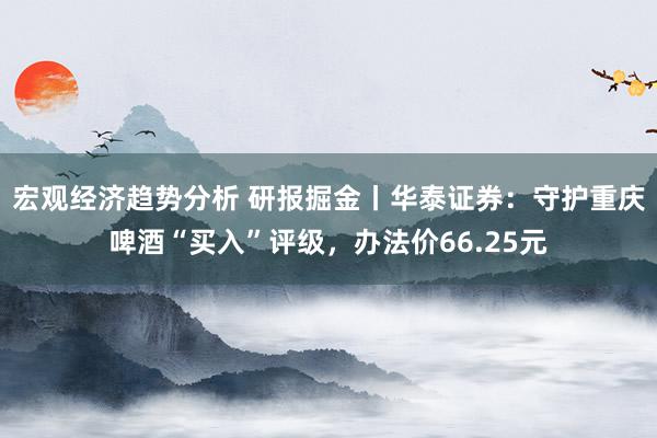 宏观经济趋势分析 研报掘金丨华泰证券：守护重庆啤酒“买入”评级，办法价66.25元