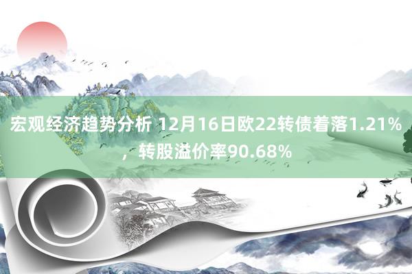 宏观经济趋势分析 12月16日欧22转债着落1.21%，转股溢价率90.68%