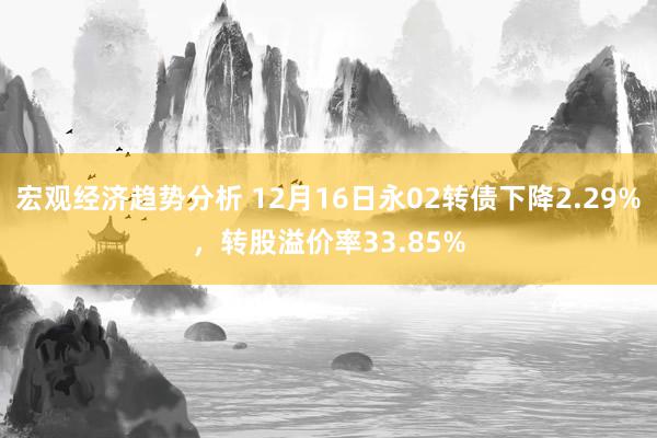 宏观经济趋势分析 12月16日永02转债下降2.29%，转股溢价率33.85%