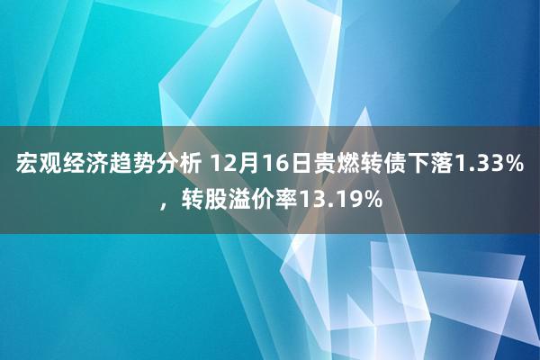 宏观经济趋势分析 12月16日贵燃转债下落1.33%，转股溢价率13.19%