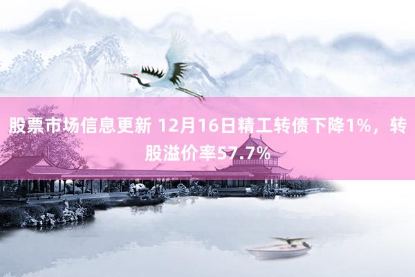 股票市场信息更新 12月16日精工转债下降1%，转股溢价率57.7%