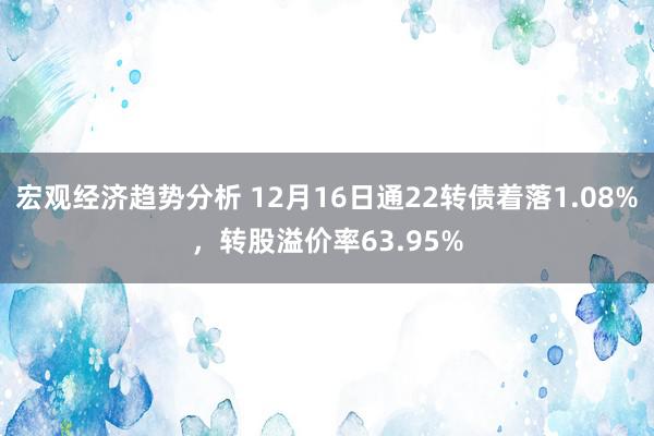 宏观经济趋势分析 12月16日通22转债着落1.08%，转股溢价率63.95%