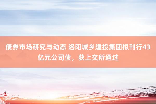 债券市场研究与动态 洛阳城乡建投集团拟刊行43亿元公司债，获上交所通过