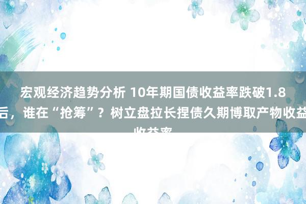 宏观经济趋势分析 10年期国债收益率跌破1.8%后，谁在“抢筹”？树立盘拉长捏债久期博取产物收益率