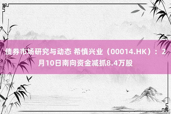 债券市场研究与动态 希慎兴业（00014.HK）：2月10日南向资金减抓8.4万股