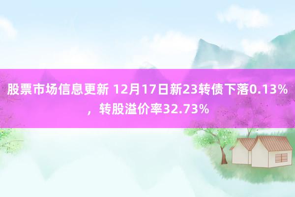 股票市场信息更新 12月17日新23转债下落0.13%，转股溢价率32.73%