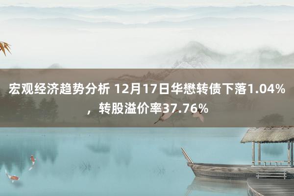 宏观经济趋势分析 12月17日华懋转债下落1.04%，转股溢价率37.76%