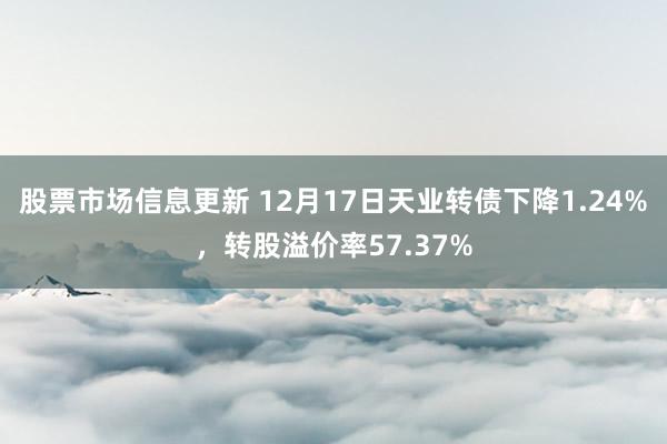 股票市场信息更新 12月17日天业转债下降1.24%，转股溢价率57.37%