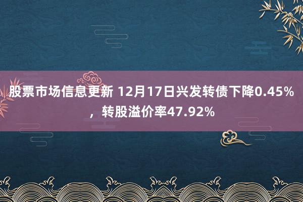 股票市场信息更新 12月17日兴发转债下降0.45%，转股溢价率47.92%