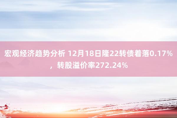 宏观经济趋势分析 12月18日隆22转债着落0.17%，转股溢价率272.24%