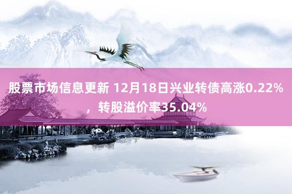 股票市场信息更新 12月18日兴业转债高涨0.22%，转股溢价率35.04%