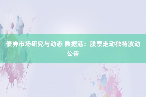 债券市场研究与动态 数据港：股票走动独特波动公告