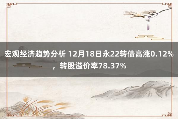 宏观经济趋势分析 12月18日永22转债高涨0.12%，转股溢价率78.37%