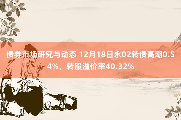 债券市场研究与动态 12月18日永02转债高潮0.54%，转股溢价率40.32%