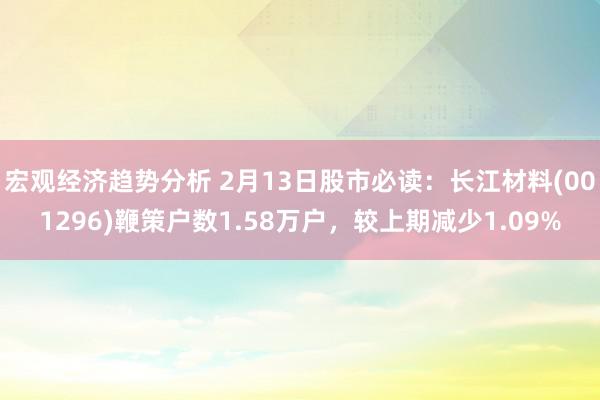 宏观经济趋势分析 2月13日股市必读：长江材料(001296)鞭策户数1.58万户，较上期减少1.09%