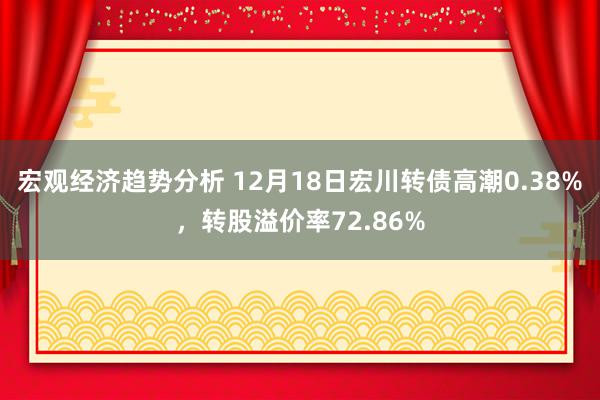 宏观经济趋势分析 12月18日宏川转债高潮0.38%，转股溢价率72.86%