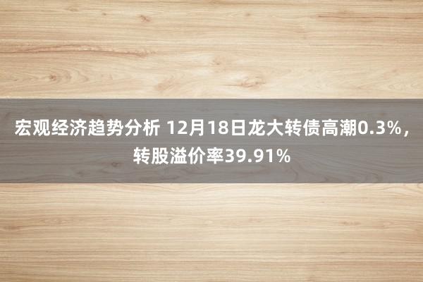 宏观经济趋势分析 12月18日龙大转债高潮0.3%，转股溢价率39.91%