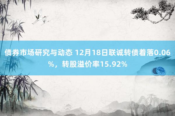 债券市场研究与动态 12月18日联诚转债着落0.06%，转股溢价率15.92%