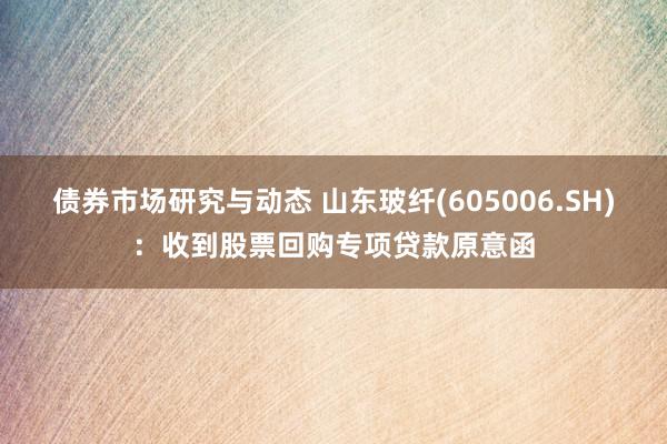 债券市场研究与动态 山东玻纤(605006.SH)：收到股票回购专项贷款原意函