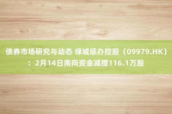 债券市场研究与动态 绿城惩办控股（09979.HK）：2月14日南向资金减捏116.1万股