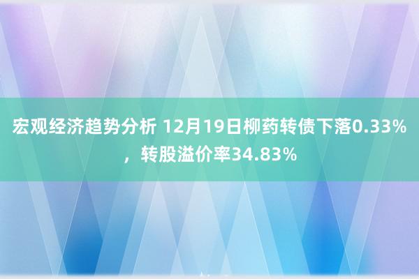 宏观经济趋势分析 12月19日柳药转债下落0.33%，转股溢价率34.83%