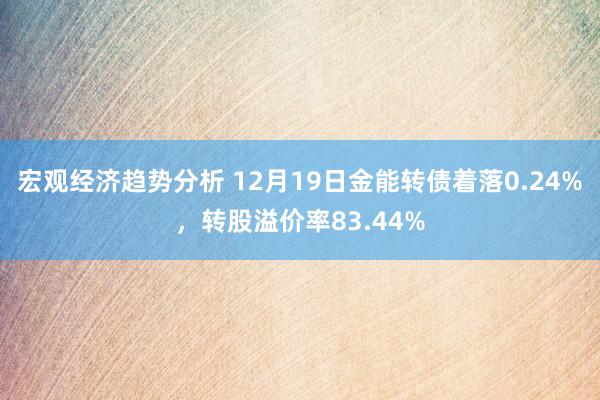 宏观经济趋势分析 12月19日金能转债着落0.24%，转股溢价率83.44%