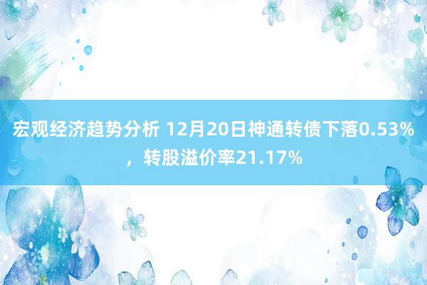 宏观经济趋势分析 12月20日神通转债下落0.53%，转股溢价率21.17%