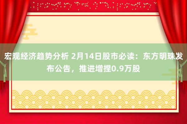 宏观经济趋势分析 2月14日股市必读：东方明珠发布公告，推进增捏0.9万股