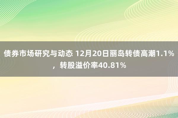 债券市场研究与动态 12月20日丽岛转债高潮1.1%，转股溢价率40.81%