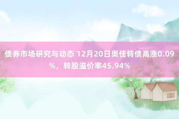 债券市场研究与动态 12月20日奥佳转债高涨0.09%，转股溢价率45.94%