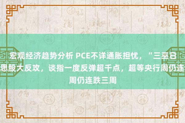 宏观经济趋势分析 PCE不详通胀担忧，“三巫日”好意思股大反攻，谈指一度反弹超千点，超等央行周仍连跌三周