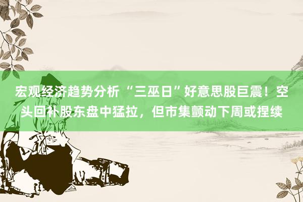 宏观经济趋势分析 “三巫日”好意思股巨震！空头回补股东盘中猛拉，但市集颤动下周或捏续